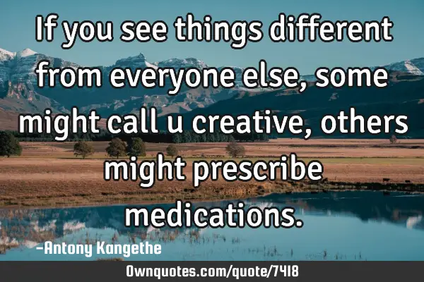 If you see things different from everyone else, some might call u creative, others might prescribe