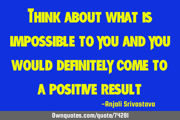 Think about what is impossible to you and you would definitely come to a positive