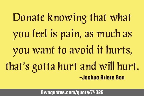 Donate knowing that what you feel is pain, as much as you want to avoid it hurts, that