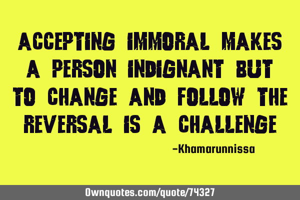 Accepting immoral makes a person indignant but to change and follow the reversal is a