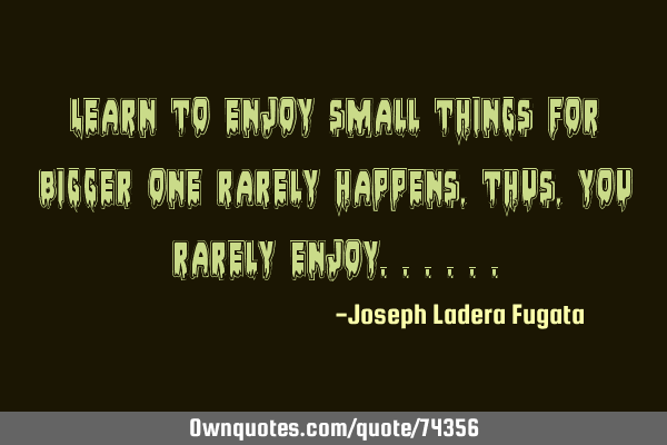 Learn to enjoy small things for bigger one rarely happens,thus,you rarely