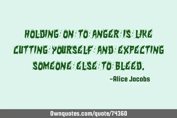 Holding on to anger is like cutting yourself and expecting someone else to