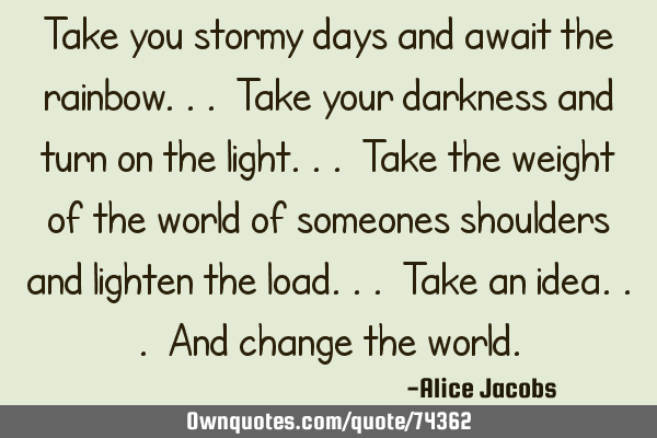 Take you stormy days and await the rainbow... Take your darkness and turn on the light... Take the