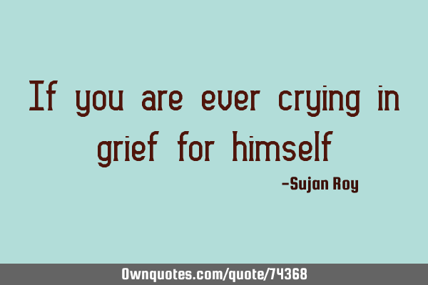 If you are ever crying in grief for