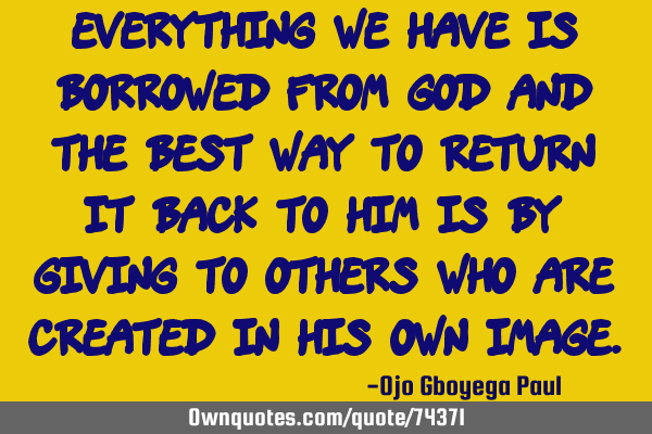 Everything we have is borrowed from God and the best way to return it back to him is by giving to