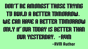 Don’t be amongst those trying to build a better Tomorrow. We can have a better tomorrow only if