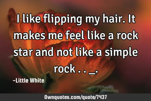 I like flipping my hair.It makes me feel like a rock star and not like a simple rock . ._