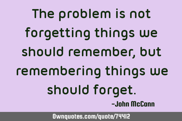 The problem is not forgetting things we should remember, but remembering things we should