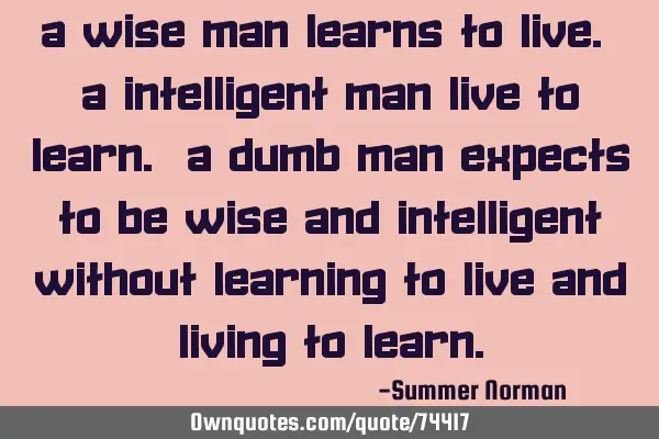 A wise man learns to live. A intelligent man live to learn. A dumb man expects to be wise and