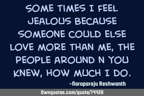 Some times I feel jealous because someone could else love more than me, the people around n you