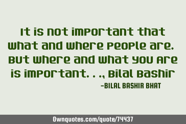 It is Not important that what and where people are. But where and what you Are is important..., B