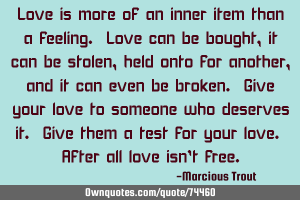 Love is more of an inner item than a feeling. Love can be bought, it can be stolen, held onto for