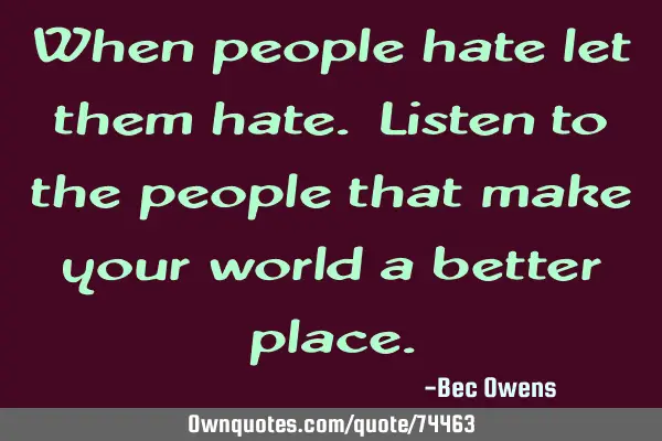 When people hate let them hate. Listen to the people that make your world a better