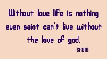 Without love life is nothing even saint can't live without the love of god.