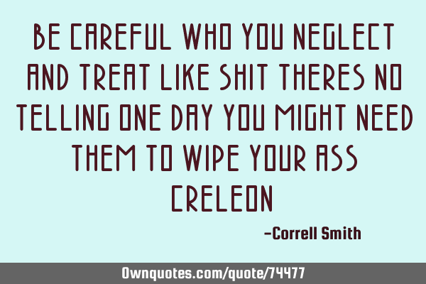 BE CAREFUL WHO YOU NEGLECT AND TREAT LIKE SHIT THERES NO TELLING ONE DAY YOU MIGHT NEED THEM TO WIPE