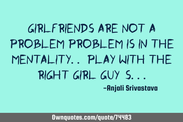 Girlfriends are not a problem Problem is in the mentality.. Play with the right girl guy