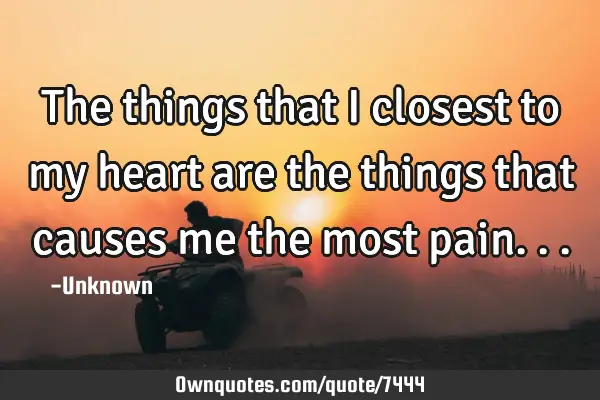 The things that I closest to my heart are the things that causes me the most
