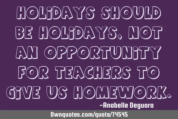 Holidays should be holidays, not an opportunity for teachers to give us