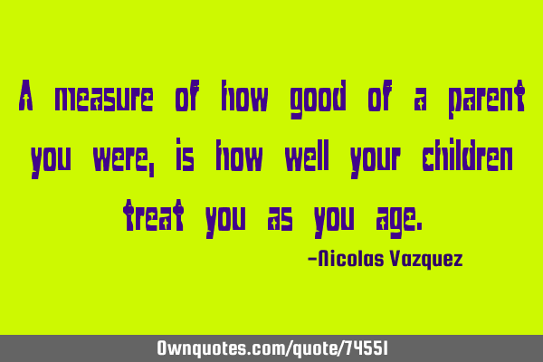 A measure of how good of a parent you were, is how well your children treat you as you