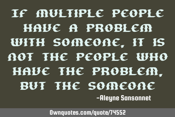 If multiple people have a problem with someone, it is not the people who have the problem, but the