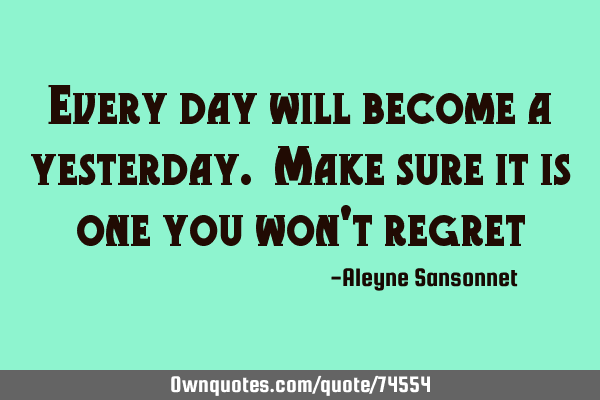 Every day will become a yesterday. Make sure it is one you won