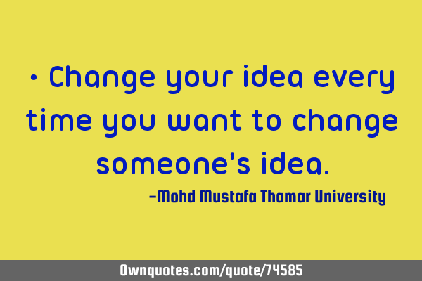 • Change your idea every time you want to change someone