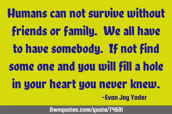 Humans can not survive without friends or family. We all have to have somebody. If not find some