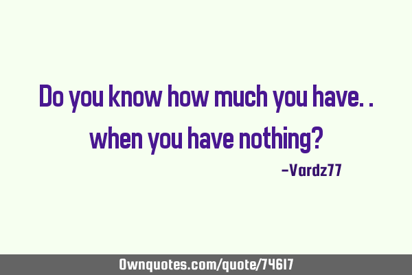 Do you know how much you have.. when you have nothing?