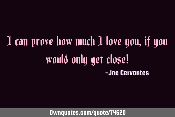 I can prove how much I love you, if you would only get close!