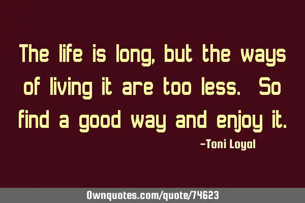 The life is long, but the ways of living it are too less. So find a good way and enjoy