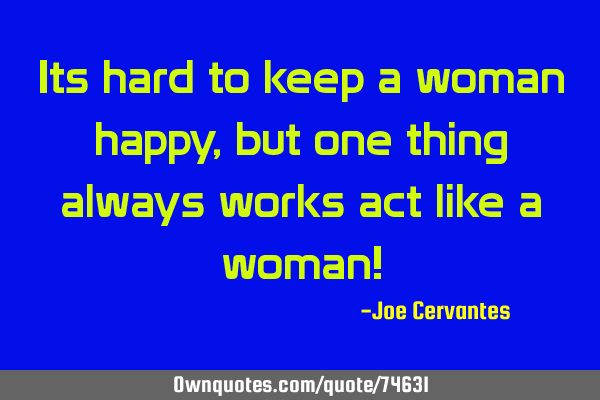 Its hard to keep a woman happy, but one thing always works act like a woman!
