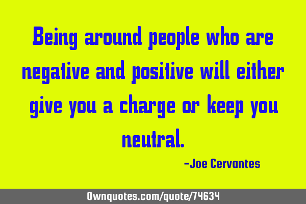 Being around people who are negative and positive will either give you a charge or keep you