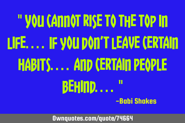 " You cannot rise to the top in life.... If you don’t leave certain HABITS.... and certain PEOPLE