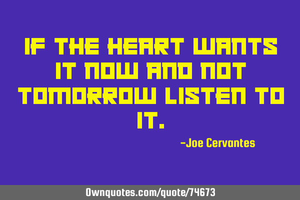 If the heart wants it now and not tomorrow listen to