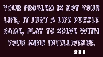 Your problem is not your life, it just a life puzzle game, play to solve with your mind
