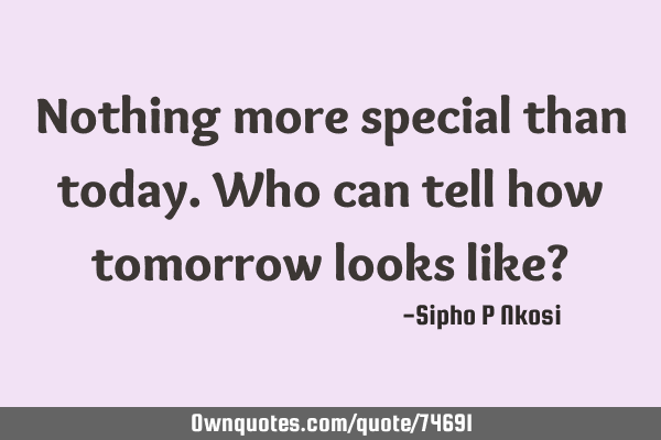 Nothing more special than today. Who can tell how tomorrow looks like?