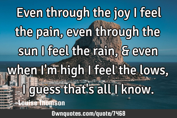 Even through the joy I feel the pain, even through the sun I feel the rain, & even when i
