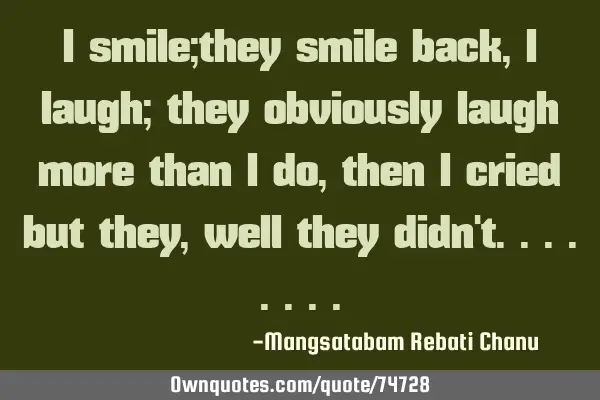I smile;they smile back, i laugh; they obviously laugh more than i do, then i cried but they, well