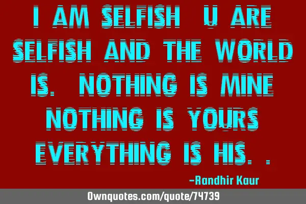 I am selfish,u are selfish and the world is. Nothing is mine,nothing is yours,everything is
