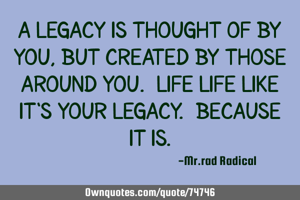 A legacy is thought of by you, but created by those around you. life life like it