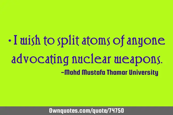 • I wish to split atoms of anyone advocating nuclear