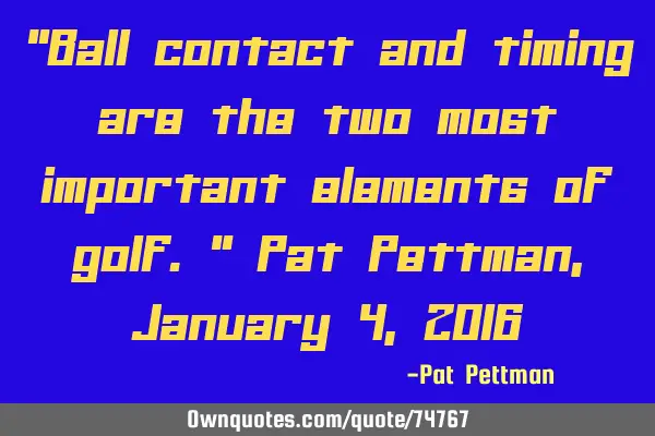 "Ball contact and timing are the two most important elements of golf." Pat Pettman, January 4, 2016