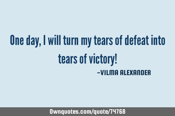 One day, I will turn my tears of defeat into tears of victory!