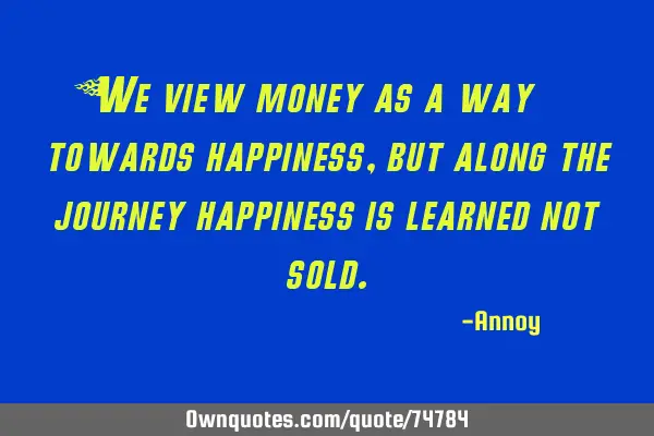 We view money as a way towards happiness, but along the journey happiness is learned not
