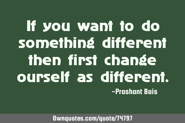 If you want to do something different then first change ourself as