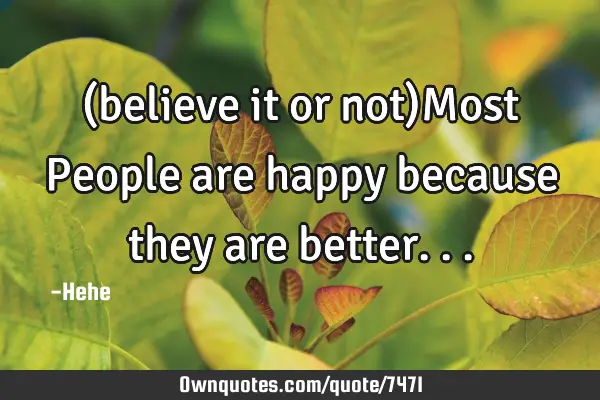 (believe it or not)Most People are happy because they are