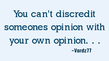 You can't discredit someones opinion with your own opinion...