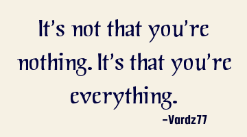 It's not that you're nothing. It's that you're everything.