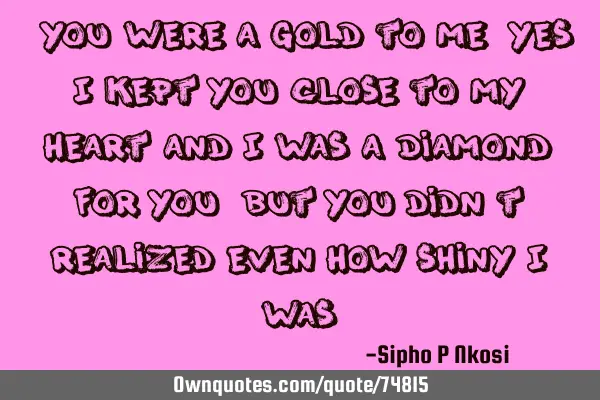You were a Gold to me, yes I kept you close to my heart and I was a Diamond for you, but you didn