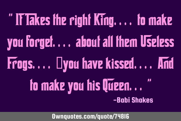 " It Takes the right King.... to make you forget.... about all them Useless Frogs....  you have